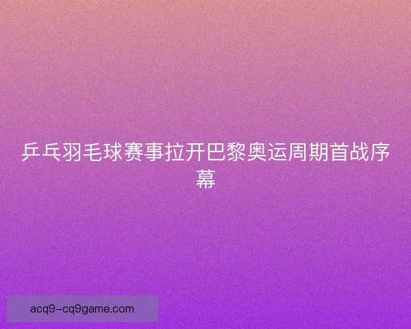 乒乓羽毛球赛事拉开巴黎奥运周期首战序幕