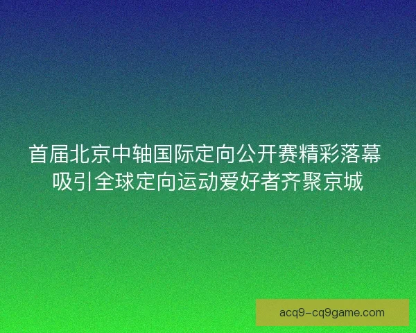 首届北京中轴国际定向公开赛精彩落幕 吸引全球定向运动爱好者齐聚京城